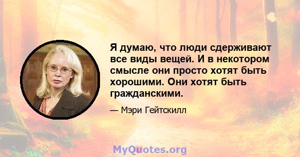 Я думаю, что люди сдерживают все виды вещей. И в некотором смысле они просто хотят быть хорошими. Они хотят быть гражданскими.