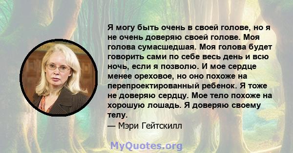 Я могу быть очень в своей голове, но я не очень доверяю своей голове. Моя голова сумасшедшая. Моя голова будет говорить сами по себе весь день и всю ночь, если я позволю. И мое сердце менее ореховое, но оно похоже на