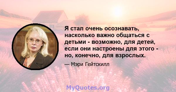 Я стал очень осознавать, насколько важно общаться с детьми - возможно, для детей, если они настроены для этого - но, конечно, для взрослых.