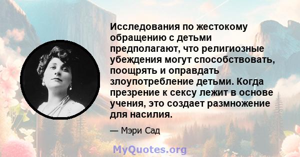 Исследования по жестокому обращению с детьми предполагают, что религиозные убеждения могут способствовать, поощрять и оправдать злоупотребление детьми. Когда презрение к сексу лежит в основе учения, это создает