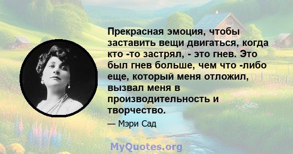 Прекрасная эмоция, чтобы заставить вещи двигаться, когда кто -то застрял, - это гнев. Это был гнев больше, чем что -либо еще, который меня отложил, вызвал меня в производительность и творчество.