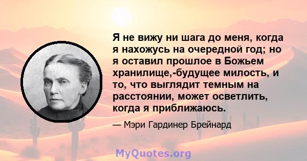 Я не вижу ни шага до меня, когда я нахожусь на очередной год; но я оставил прошлое в Божьем хранилище,-будущее милость, и то, что выглядит темным на расстоянии, может осветлить, когда я приближаюсь.