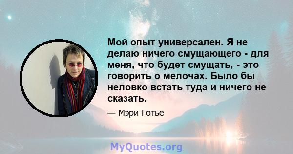 Мой опыт универсален. Я не делаю ничего смущающего - для меня, что будет смущать, - это говорить о мелочах. Было бы неловко встать туда и ничего не сказать.