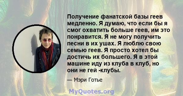 Получение фанатской базы геев медленно. Я думаю, что если бы я смог охватить больше геев, им это понравится. Я не могу получить песни в их ушах. Я люблю свою семью геев. Я просто хотел бы достичь их большего. Я в этой