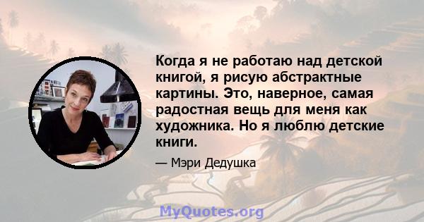 Когда я не работаю над детской книгой, я рисую абстрактные картины. Это, наверное, самая радостная вещь для меня как художника. Но я люблю детские книги.