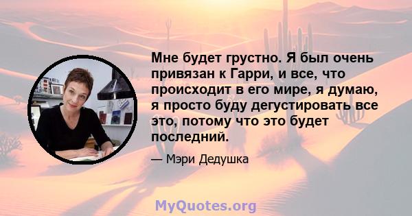 Мне будет грустно. Я был очень привязан к Гарри, и все, что происходит в его мире, я думаю, я просто буду дегустировать все это, потому что это будет последний.