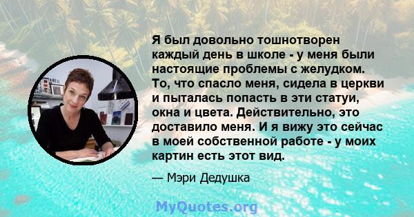 Я был довольно тошнотворен каждый день в школе - у меня были настоящие проблемы с желудком. То, что спасло меня, сидела в церкви и пыталась попасть в эти статуи, окна и цвета. Действительно, это доставило меня. И я вижу 