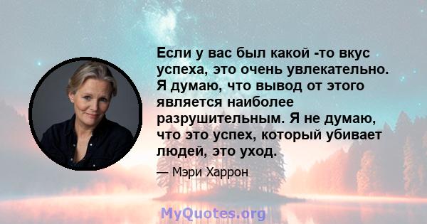 Если у вас был какой -то вкус успеха, это очень увлекательно. Я думаю, что вывод от этого является наиболее разрушительным. Я не думаю, что это успех, который убивает людей, это уход.