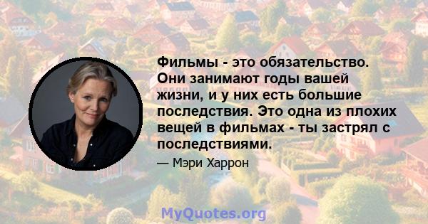 Фильмы - это обязательство. Они занимают годы вашей жизни, и у них есть большие последствия. Это одна из плохих вещей в фильмах - ты застрял с последствиями.