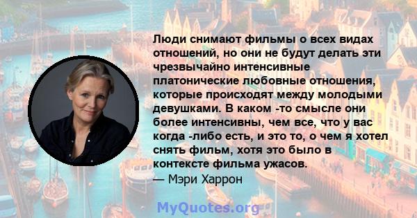 Люди снимают фильмы о всех видах отношений, но они не будут делать эти чрезвычайно интенсивные платонические любовные отношения, которые происходят между молодыми девушками. В каком -то смысле они более интенсивны, чем