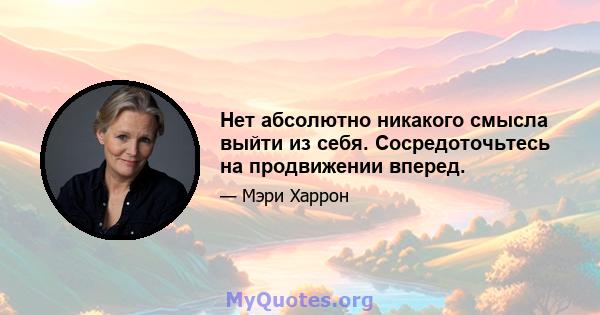 Нет абсолютно никакого смысла выйти из себя. Сосредоточьтесь на продвижении вперед.