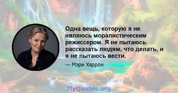 Одна вещь, которую я не являюсь моралистическим режиссером. Я не пытаюсь рассказать людям, что делать, и я не пытаюсь вести.