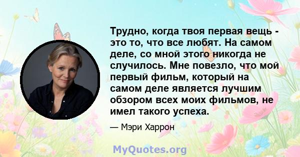 Трудно, когда твоя первая вещь - это то, что все любят. На самом деле, со мной этого никогда не случилось. Мне повезло, что мой первый фильм, который на самом деле является лучшим обзором всех моих фильмов, не имел