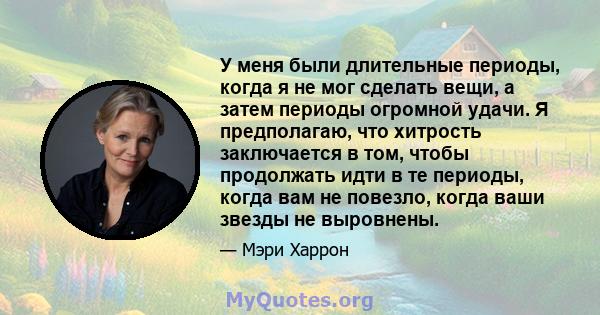 У меня были длительные периоды, когда я не мог сделать вещи, а затем периоды огромной удачи. Я предполагаю, что хитрость заключается в том, чтобы продолжать идти в те периоды, когда вам не повезло, когда ваши звезды не