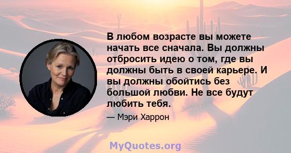 В любом возрасте вы можете начать все сначала. Вы должны отбросить идею о том, где вы должны быть в своей карьере. И вы должны обойтись без большой любви. Не все будут любить тебя.