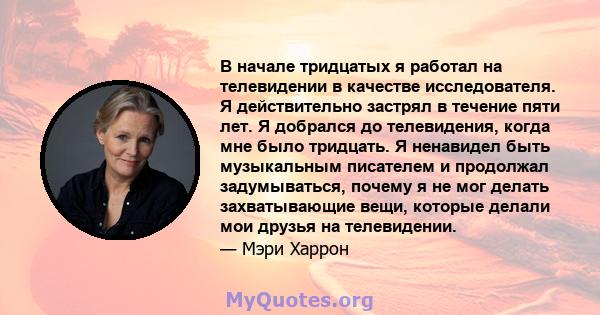 В начале тридцатых я работал на телевидении в качестве исследователя. Я действительно застрял в течение пяти лет. Я добрался до телевидения, когда мне было тридцать. Я ненавидел быть музыкальным писателем и продолжал