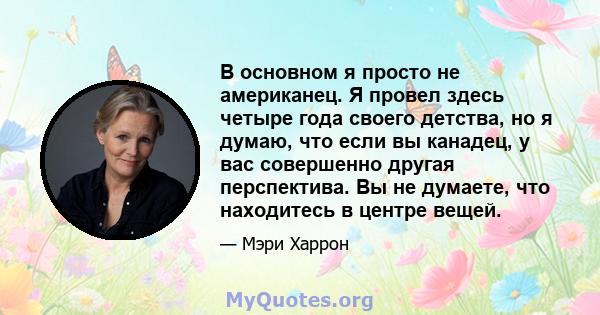 В основном я просто не американец. Я провел здесь четыре года своего детства, но я думаю, что если вы канадец, у вас совершенно другая перспектива. Вы не думаете, что находитесь в центре вещей.