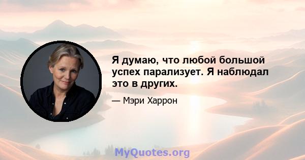 Я думаю, что любой большой успех парализует. Я наблюдал это в других.