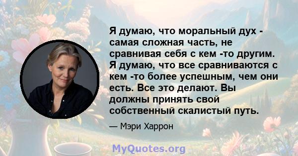 Я думаю, что моральный дух - самая сложная часть, не сравнивая себя с кем -то другим. Я думаю, что все сравниваются с кем -то более успешным, чем они есть. Все это делают. Вы должны принять свой собственный скалистый