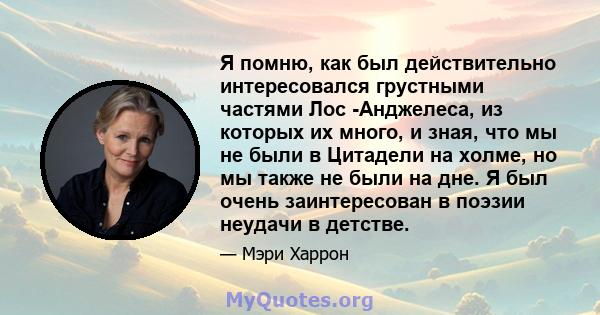 Я помню, как был действительно интересовался грустными частями Лос -Анджелеса, из которых их много, и зная, что мы не были в Цитадели на холме, но мы также не были на дне. Я был очень заинтересован в поэзии неудачи в