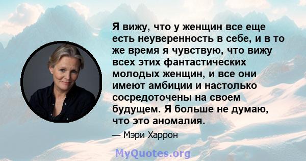 Я вижу, что у женщин все еще есть неуверенность в себе, и в то же время я чувствую, что вижу всех этих фантастических молодых женщин, и все они имеют амбиции и настолько сосредоточены на своем будущем. Я больше не