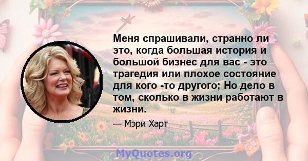 Меня спрашивали, странно ли это, когда большая история и большой бизнес для вас - это трагедия или плохое состояние для кого -то другого; Но дело в том, сколько в жизни работают в жизни.