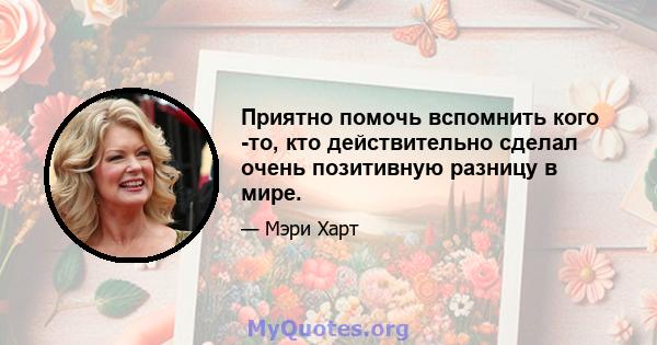 Приятно помочь вспомнить кого -то, кто действительно сделал очень позитивную разницу в мире.