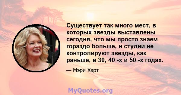 Существует так много мест, в которых звезды выставлены сегодня, что мы просто знаем гораздо больше, и студии не контролируют звезды, как раньше, в 30, 40 -х и 50 -х годах.