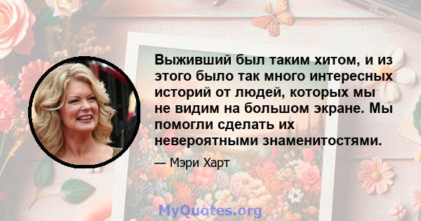 Выживший был таким хитом, и из этого было так много интересных историй от людей, которых мы не видим на большом экране. Мы помогли сделать их невероятными знаменитостями.