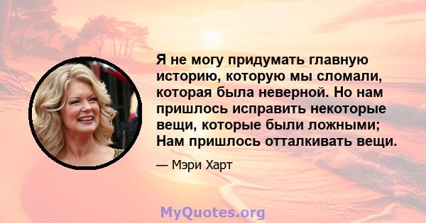 Я не могу придумать главную историю, которую мы сломали, которая была неверной. Но нам пришлось исправить некоторые вещи, которые были ложными; Нам пришлось отталкивать вещи.