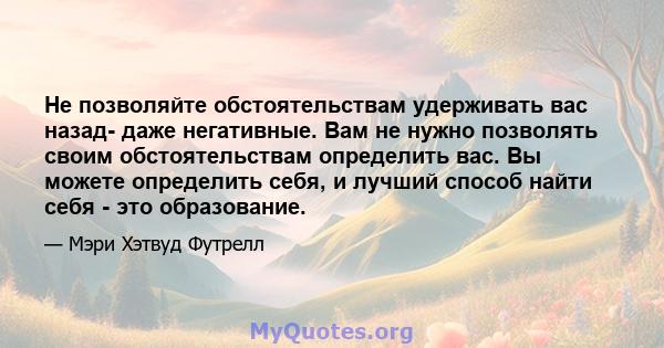 Не позволяйте обстоятельствам удерживать вас назад- даже негативные. Вам не нужно позволять своим обстоятельствам определить вас. Вы можете определить себя, и лучший способ найти себя - это образование.