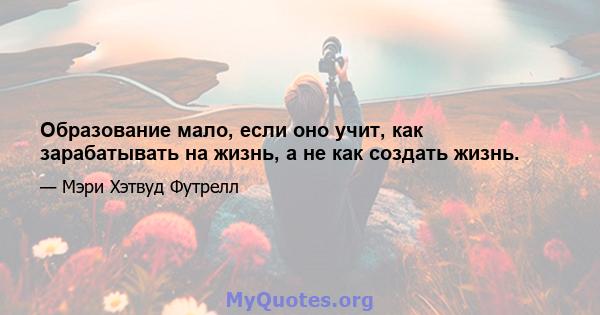 Образование мало, если оно учит, как зарабатывать на жизнь, а не как создать жизнь.