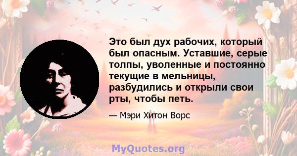 Это был дух рабочих, который был опасным. Уставшие, серые толпы, уволенные и постоянно текущие в мельницы, разбудились и открыли свои рты, чтобы петь.