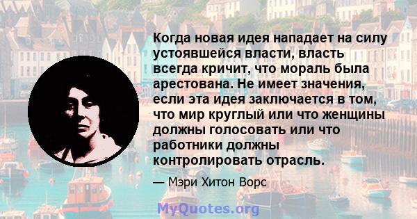 Когда новая идея нападает на силу устоявшейся власти, власть всегда кричит, что мораль была арестована. Не имеет значения, если эта идея заключается в том, что мир круглый или что женщины должны голосовать или что