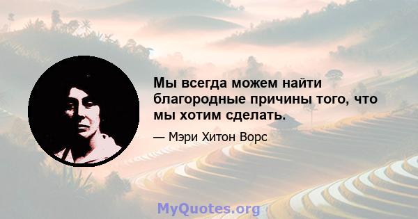 Мы всегда можем найти благородные причины того, что мы хотим сделать.