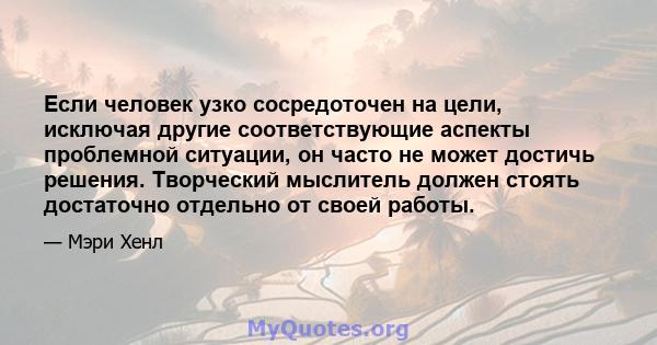 Если человек узко сосредоточен на цели, исключая другие соответствующие аспекты проблемной ситуации, он часто не может достичь решения. Творческий мыслитель должен стоять достаточно отдельно от своей работы.