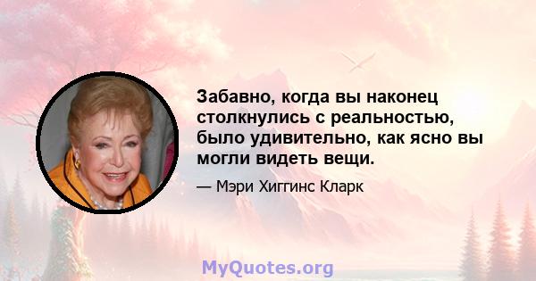 Забавно, когда вы наконец столкнулись с реальностью, было удивительно, как ясно вы могли видеть вещи.