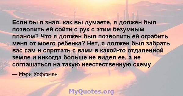 Если бы я знал, как вы думаете, я должен был позволить ей сойти с рук с этим безумным планом? Что я должен был позволить ей ограбить меня от моего ребенка? Нет, я должен был забрать вас сам и спрятать с вами в какой-то