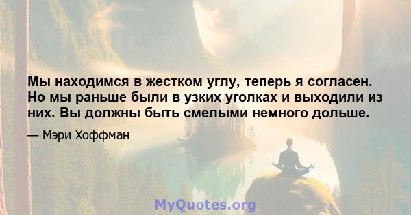 Мы находимся в жестком углу, теперь я согласен. Но мы раньше были в узких уголках и выходили из них. Вы должны быть смелыми немного дольше.