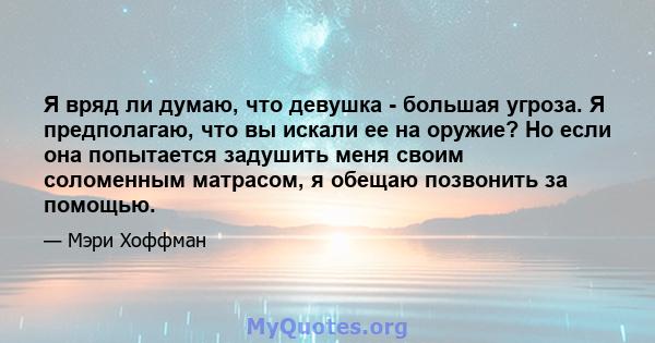 Я вряд ли думаю, что девушка - большая угроза. Я предполагаю, что вы искали ее на оружие? Но если она попытается задушить меня своим соломенным матрасом, я обещаю позвонить за помощью.