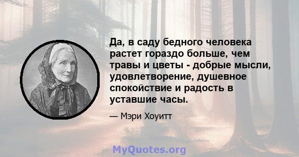 Да, в саду бедного человека растет гораздо больше, чем травы и цветы - добрые мысли, удовлетворение, душевное спокойствие и радость в уставшие часы.