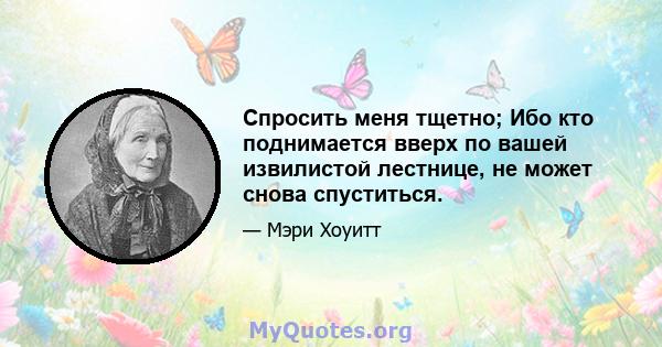 Спросить меня тщетно; Ибо кто поднимается вверх по вашей извилистой лестнице, не может снова спуститься.