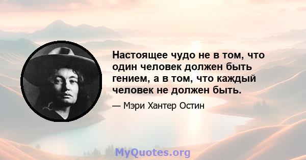 Настоящее чудо не в том, что один человек должен быть гением, а в том, что каждый человек не должен быть.