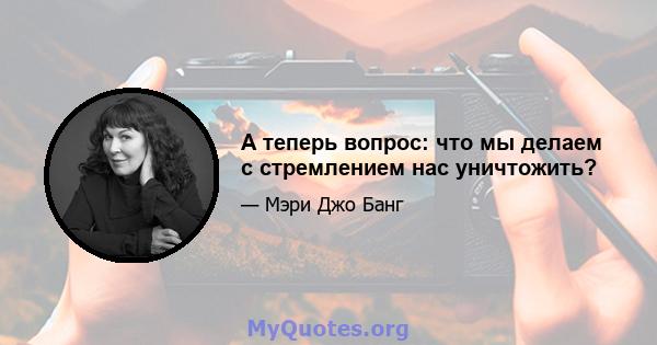 А теперь вопрос: что мы делаем с стремлением нас уничтожить?