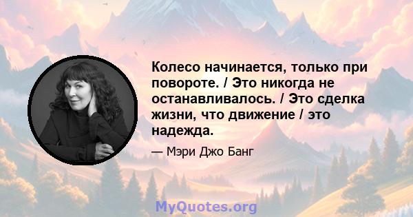 Колесо начинается, только при повороте. / Это никогда не останавливалось. / Это сделка жизни, что движение / это надежда.