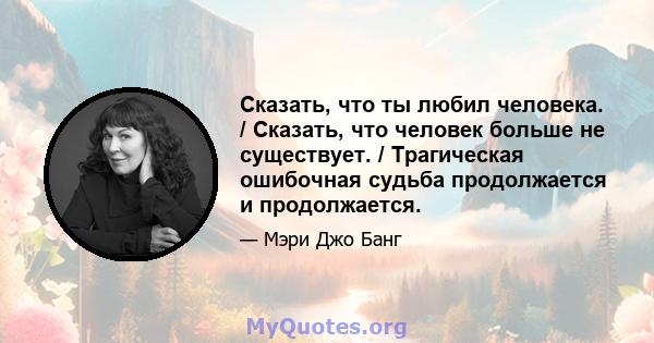 Сказать, что ты любил человека. / Сказать, что человек больше не существует. / Трагическая ошибочная судьба продолжается и продолжается.