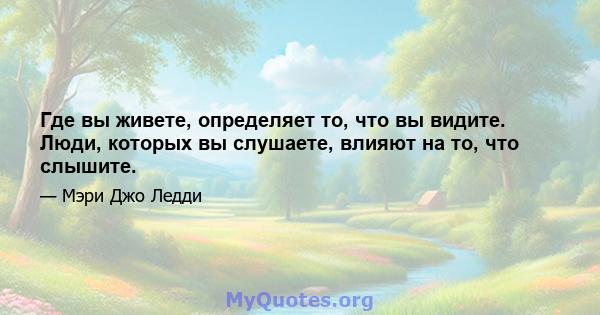 Где вы живете, определяет то, что вы видите. Люди, которых вы слушаете, влияют на то, что слышите.