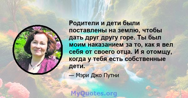 Родители и дети были поставлены на землю, чтобы дать друг другу горе. Ты был моим наказанием за то, как я вел себя от своего отца. И я отомщу, когда у тебя есть собственные дети.