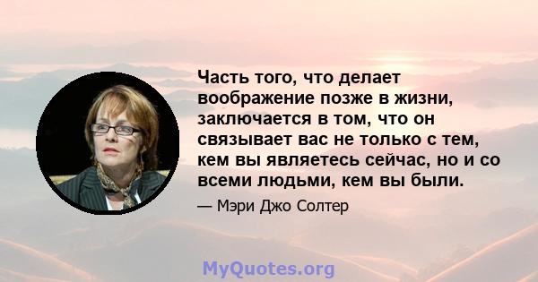 Часть того, что делает воображение позже в жизни, заключается в том, что он связывает вас не только с тем, кем вы являетесь сейчас, но и со всеми людьми, кем вы были.