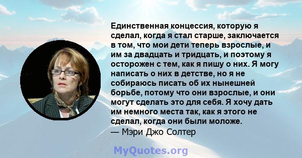 Единственная концессия, которую я сделал, когда я стал старше, заключается в том, что мои дети теперь взрослые, и им за двадцать и тридцать, и поэтому я осторожен с тем, как я пишу о них. Я могу написать о них в